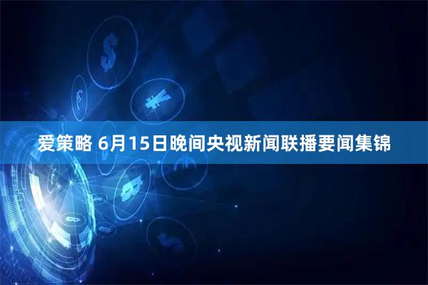 爱策略 6月15日晚间央视新闻联播要闻集锦