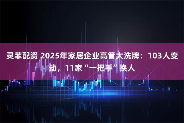 灵菲配资 2025年家居企业高管大洗牌：103人变动，11家“一把手”换人