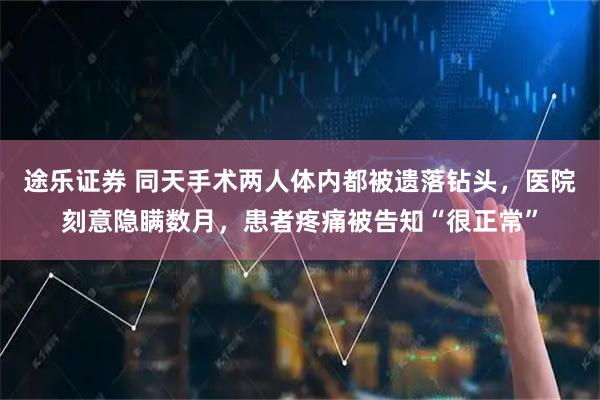 途乐证券 同天手术两人体内都被遗落钻头，医院刻意隐瞒数月，患者疼痛被告知“很正常”
