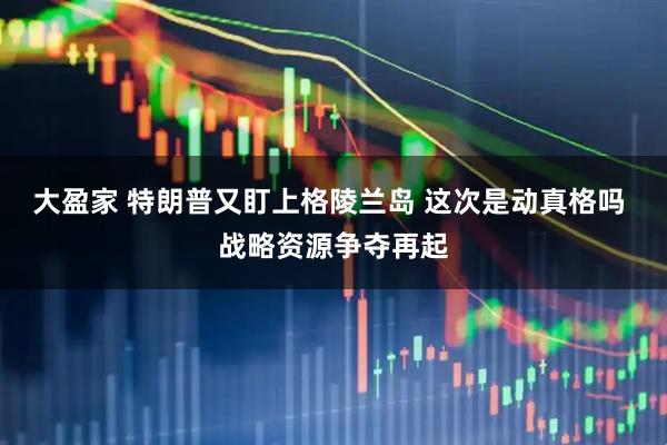 大盈家 特朗普又盯上格陵兰岛 这次是动真格吗 战略资源争夺再起