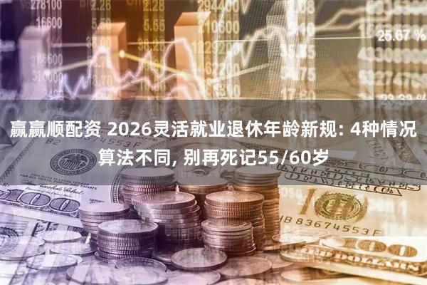 赢赢顺配资 2026灵活就业退休年龄新规: 4种情况算法不同, 别再死记55/60岁