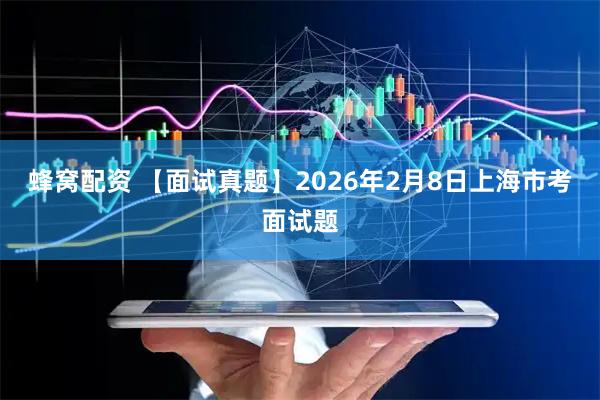 蜂窝配资 【面试真题】2026年2月8日上海市考面试题