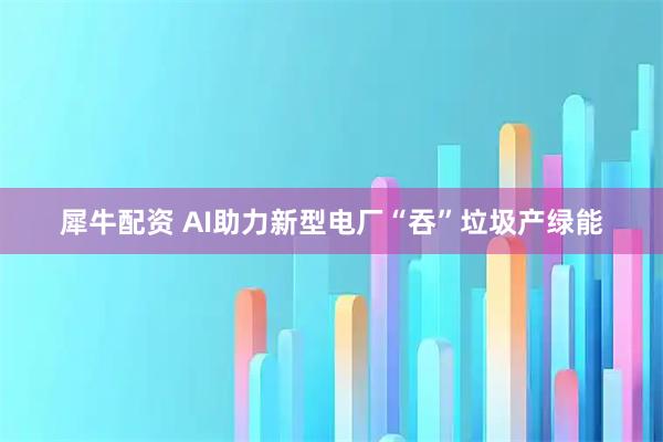 犀牛配资 AI助力新型电厂“吞”垃圾产绿能