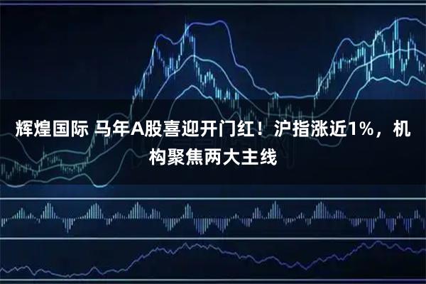 辉煌国际 马年A股喜迎开门红！沪指涨近1%，机构聚焦两大主线