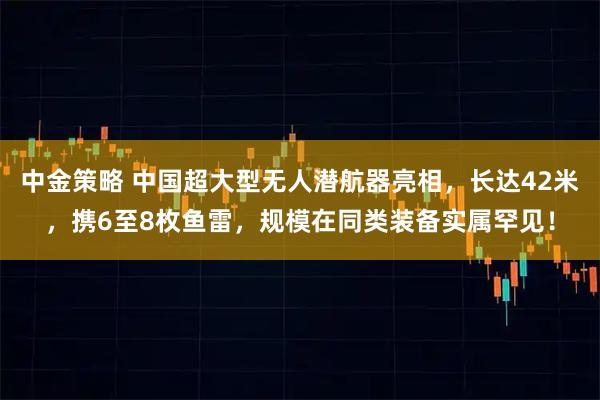 中金策略 中国超大型无人潜航器亮相，长达42米，携6至8枚鱼雷，规模在同类装备实属罕见！